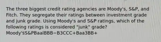 The three biggest credit rating agencies are Moody's, S&P, and Fitch. They segregate their ratings between investment grade and junk grade. Using Moody's and S&P ratings, which of the following ratings is considered "junk" grade? Moody'sS&PBaalBBB−B3CCC+Baa3BB+