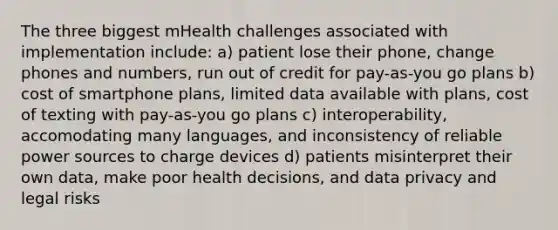 The three biggest mHealth challenges associated with implementation include: a) patient lose their phone, change phones and numbers, run out of credit for pay-as-you go plans b) cost of smartphone plans, limited data available with plans, cost of texting with pay-as-you go plans c) interoperability, accomodating many languages, and inconsistency of reliable power sources to charge devices d) patients misinterpret their own data, make poor health decisions, and data privacy and legal risks