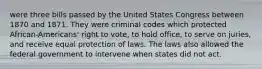 were three bills passed by the United States Congress between 1870 and 1871. They were criminal codes which protected African-Americans' right to vote, to hold office, to serve on juries, and receive equal protection of laws. The laws also allowed the federal government to intervene when states did not act.