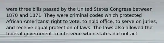 were three bills passed by the United States Congress between 1870 and 1871. They were criminal codes which protected African-Americans' right to vote, to hold office, to serve on juries, and receive equal protection of laws. The laws also allowed the federal government to intervene when states did not act.