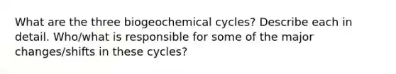 What are the three biogeochemical cycles? Describe each in detail. Who/what is responsible for some of the major changes/shifts in these cycles?