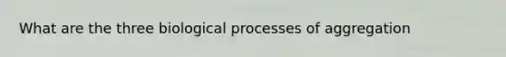 What are the three biological processes of aggregation