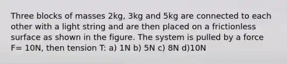 Three blocks of masses 2kg, 3kg and 5kg are connected to each other with a light string and are then placed on a frictionless surface as shown in the figure. The system is pulled by a force F= 10N, then tension T: a) 1N b) 5N c) 8N d)10N