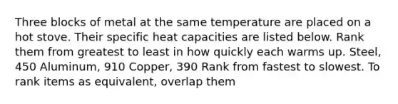 Three blocks of metal at the same temperature are placed on a hot stove. Their specific heat capacities are listed below. Rank them from greatest to least in how quickly each warms up. Steel, 450 Aluminum, 910 Copper, 390 Rank from fastest to slowest. To rank items as equivalent, overlap them