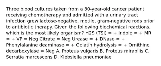 Three blood cultures taken from a 30-year-old cancer patient receiving chemotherapy and admitted with a urinary tract infection grew lactose-negative, motile, gram-negative rods prior to antibiotic therapy. Given the following biochemical reactions, which is the most likely organism? H2S (TSI) = + Indole = + MR = + VP = Neg Citrate = Neg Urease = + DNase = + Phenylalanine deaminase = + Gelatin hydrolysis = + Ornithine decarboxylase = Neg A. Proteus vulgaris B. Proteus mirabilis C. Serratia marcescens D. Klebsiella pneumoniae