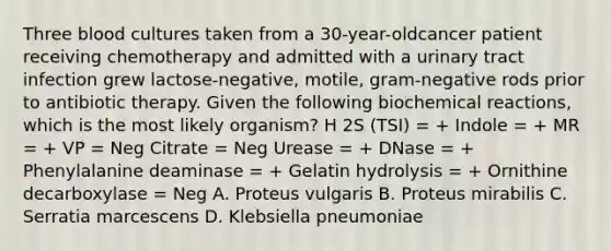 Three blood cultures taken from a 30-year-oldcancer patient receiving chemotherapy and admitted with a urinary tract infection grew lactose-negative, motile, gram-negative rods prior to antibiotic therapy. Given the following biochemical reactions, which is the most likely organism? H 2S (TSI) = + Indole = + MR = + VP = Neg Citrate = Neg Urease = + DNase = + Phenylalanine deaminase = + Gelatin hydrolysis = + Ornithine decarboxylase = Neg A. Proteus vulgaris B. Proteus mirabilis C. Serratia marcescens D. Klebsiella pneumoniae