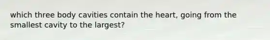 which three body cavities contain the heart, going from the smallest cavity to the largest?