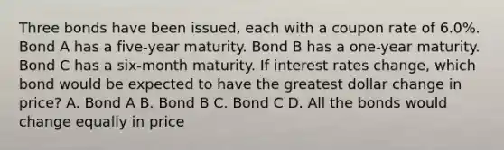 Three bonds have been issued, each with a coupon rate of 6.0%. Bond A has a five-year maturity. Bond B has a one-year maturity. Bond C has a six-month maturity. If interest rates change, which bond would be expected to have the greatest dollar change in price? A. Bond A B. Bond B C. Bond C D. All the bonds would change equally in price