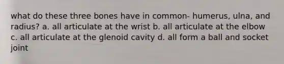 what do these three bones have in common- humerus, ulna, and radius? a. all articulate at the wrist b. all articulate at the elbow c. all articulate at the glenoid cavity d. all form a ball and socket joint