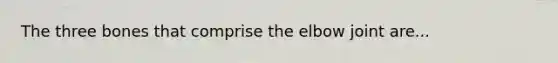 The three bones that comprise the elbow joint are...