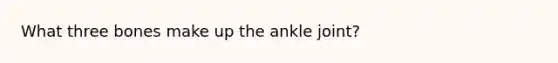 What three bones make up the ankle joint?