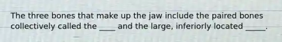 The three bones that make up the jaw include the paired bones collectively called the ____ and the large, inferiorly located _____.