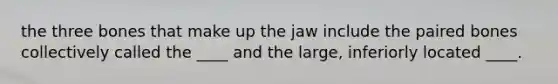 the three bones that make up the jaw include the paired bones collectively called the ____ and the large, inferiorly located ____.