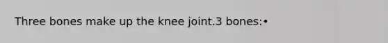 Three bones make up the knee joint.3 bones:•