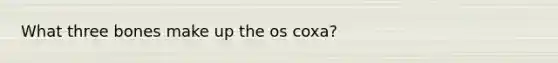 What three bones make up the os coxa?