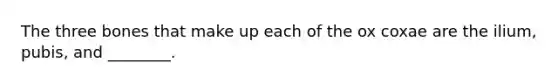 The three bones that make up each of the ox coxae are the ilium, pubis, and ________.