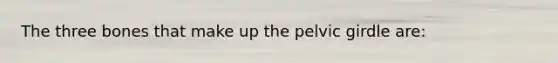 The three bones that make up the pelvic girdle are:
