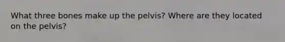 What three bones make up the pelvis? Where are they located on the pelvis?