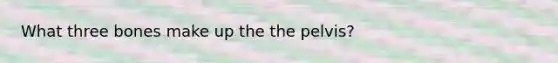 What three bones make up the the pelvis?
