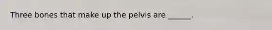 Three bones that make up the pelvis are ______.