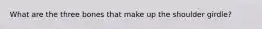 What are the three bones that make up the shoulder girdle?