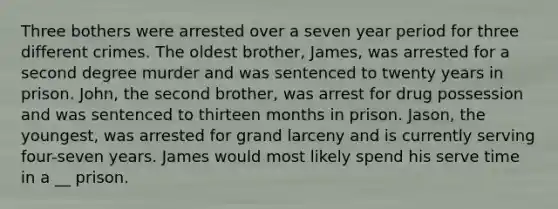 Three bothers were arrested over a seven year period for three different crimes. The oldest brother, James, was arrested for a second degree murder and was sentenced to twenty years in prison. John, the second brother, was arrest for drug possession and was sentenced to thirteen months in prison. Jason, the youngest, was arrested for grand larceny and is currently serving four-seven years. James would most likely spend his serve time in a __ prison.