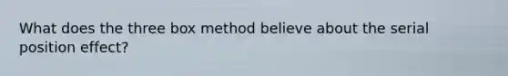 What does the three box method believe about the serial position effect?