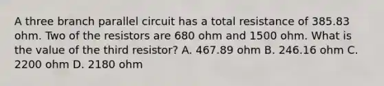 A three branch parallel circuit has a total resistance of 385.83 ohm. Two of the resistors are 680 ohm and 1500 ohm. What is the value of the third resistor? A. 467.89 ohm B. 246.16 ohm C. 2200 ohm D. 2180 ohm