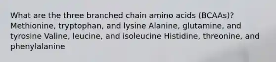 What are the three branched chain amino acids (BCAAs)? Methionine, tryptophan, and lysine Alanine, glutamine, and tyrosine Valine, leucine, and isoleucine Histidine, threonine, and phenylalanine