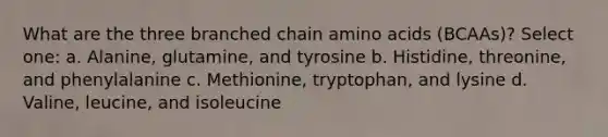 What are the three branched chain amino acids (BCAAs)? Select one: a. Alanine, glutamine, and tyrosine b. Histidine, threonine, and phenylalanine c. Methionine, tryptophan, and lysine d. Valine, leucine, and isoleucine