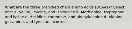 What are the three branched chain amino acids (BCAAs)? Select one: a. Valine, leucine, and isoleucine b. Methionine, tryptophan, and lysine c. Histidine, threonine, and phenylalanine d. Alanine, glutamine, and tyrosine Incorrect