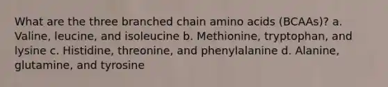 What are the three branched chain amino acids (BCAAs)? a. Valine, leucine, and isoleucine b. Methionine, tryptophan, and lysine c. Histidine, threonine, and phenylalanine d. Alanine, glutamine, and tyrosine