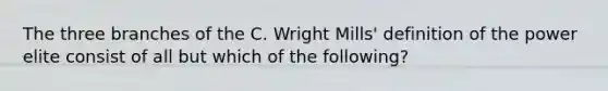 The three branches of the C. Wright Mills' definition of the power elite consist of all but which of the following?