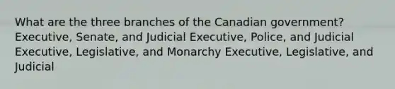 What are the three branches of the Canadian government? Executive, Senate, and Judicial Executive, Police, and Judicial Executive, Legislative, and Monarchy Executive, Legislative, and Judicial