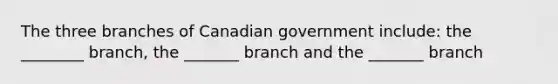 The three branches of Canadian government include: the ________ branch, the _______ branch and the _______ branch