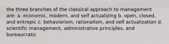 the three branches of the classical approach to management are: a. economic, modern, and self actualizing b. open, closed, and entropic c. behaviorism, rationalism, and self actualization d. scientific management, administrative principles, and bureaucratic