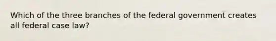 Which of the three branches of the federal government creates all federal case law?