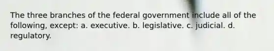 The three branches of the federal government include all of the following, except: a. executive. b. legislative. c. judicial. d. regulatory.