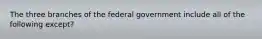 The three branches of the federal government include all of the following except?