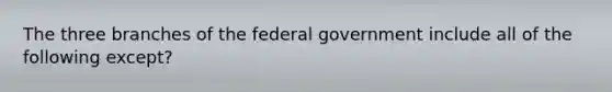 The three branches of the federal government include all of the following except?