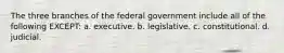 The three branches of the federal government include all of the following EXCEPT: a. executive. b. legislative. c. constitutional. d. judicial.