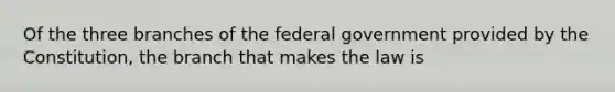 Of the three branches of the federal government provided by the Constitution, the branch that makes the law is