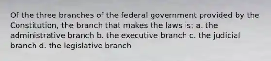 Of the three branches of the federal government provided by the Constitution, the branch that makes the laws is: a. the administrative branch b. the executive branch c. the judicial branch d. the legislative branch