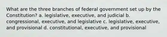 What are the three branches of federal government set up by the Constitution? a. legislative, executive, and judicial b. congressional, executive, and legislative c. legislative, executive, and provisional d. constitutional, executive, and provisional