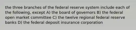 the three branches of the federal reserve system include each of the following, except A) the board of governors B) the federal open market committee C) the twelve regional federal reserve banks D) the federal deposit insurance corporation