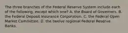 The three branches of the Federal Reserve System include each of the following, except which one? A. the Board of Governors. B. the Federal Deposit Insurance Corporation. C. the Federal Open Market Committee. D. the twelve regional Federal Reserve Banks.