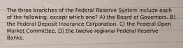 The three branches of the Federal Reserve System include each of the following, except which one? A) the Board of Governors. B) the Federal Deposit Insurance Corporation. C) the Federal Open Market Committee. D) the twelve regional Federal Reserve Banks.