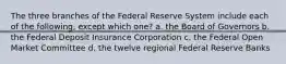 The three branches of the Federal Reserve System include each of the following, except which one? a. the Board of Governors b. the Federal Deposit Insurance Corporation c. the Federal Open Market Committee d. the twelve regional Federal Reserve Banks