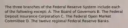 The three branches of the Federal Reserve System include each of the following except: A. The Board of Governors B. The Federal Deposit Insurance Corporation C. The Federal Open Market Committee D. The twelve regional Federal Reserve Banks