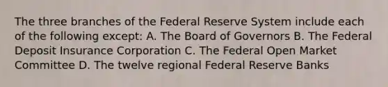 The three branches of the Federal Reserve System include each of the following except: A. The Board of Governors B. The Federal Deposit Insurance Corporation C. The Federal Open Market Committee D. The twelve regional Federal Reserve Banks